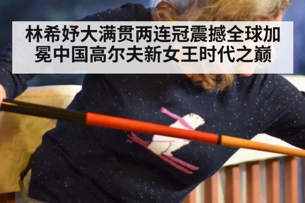 林希妤大满贯两连冠震撼全球加冕中国高尔夫新女王时代之巅