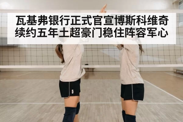 瓦基弗银行正式官宣博斯科维奇续约五年土超豪门稳住阵容军心