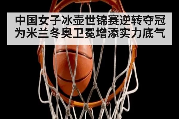 中国女子冰壶世锦赛逆转夺冠 为米兰冬奥卫冕增添实力底气
